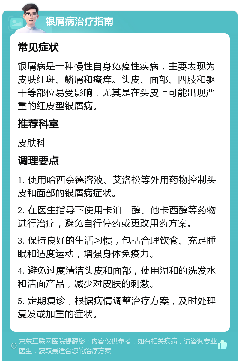 银屑病治疗指南 常见症状 银屑病是一种慢性自身免疫性疾病，主要表现为皮肤红斑、鳞屑和瘙痒。头皮、面部、四肢和躯干等部位易受影响，尤其是在头皮上可能出现严重的红皮型银屑病。 推荐科室 皮肤科 调理要点 1. 使用哈西奈德溶液、艾洛松等外用药物控制头皮和面部的银屑病症状。 2. 在医生指导下使用卡泊三醇、他卡西醇等药物进行治疗，避免自行停药或更改用药方案。 3. 保持良好的生活习惯，包括合理饮食、充足睡眠和适度运动，增强身体免疫力。 4. 避免过度清洁头皮和面部，使用温和的洗发水和洁面产品，减少对皮肤的刺激。 5. 定期复诊，根据病情调整治疗方案，及时处理复发或加重的症状。