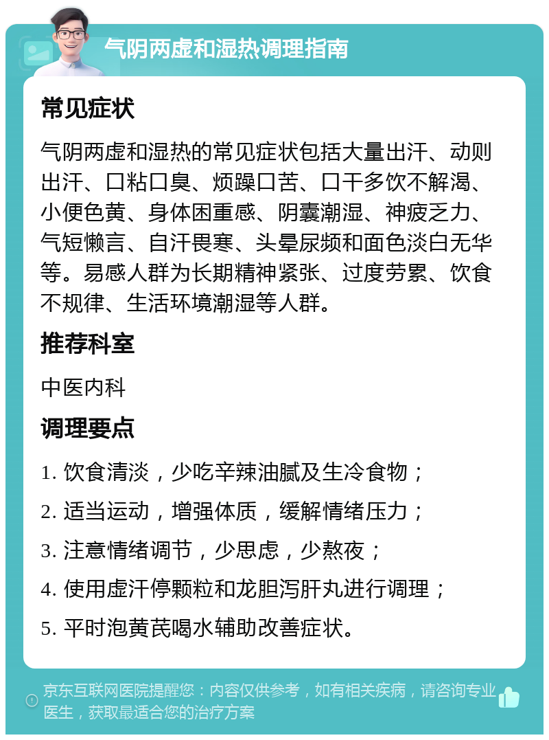 气阴两虚和湿热调理指南 常见症状 气阴两虚和湿热的常见症状包括大量出汗、动则出汗、口粘口臭、烦躁口苦、口干多饮不解渴、小便色黄、身体困重感、阴囊潮湿、神疲乏力、气短懒言、自汗畏寒、头晕尿频和面色淡白无华等。易感人群为长期精神紧张、过度劳累、饮食不规律、生活环境潮湿等人群。 推荐科室 中医内科 调理要点 1. 饮食清淡，少吃辛辣油腻及生冷食物； 2. 适当运动，增强体质，缓解情绪压力； 3. 注意情绪调节，少思虑，少熬夜； 4. 使用虚汗停颗粒和龙胆泻肝丸进行调理； 5. 平时泡黄芪喝水辅助改善症状。