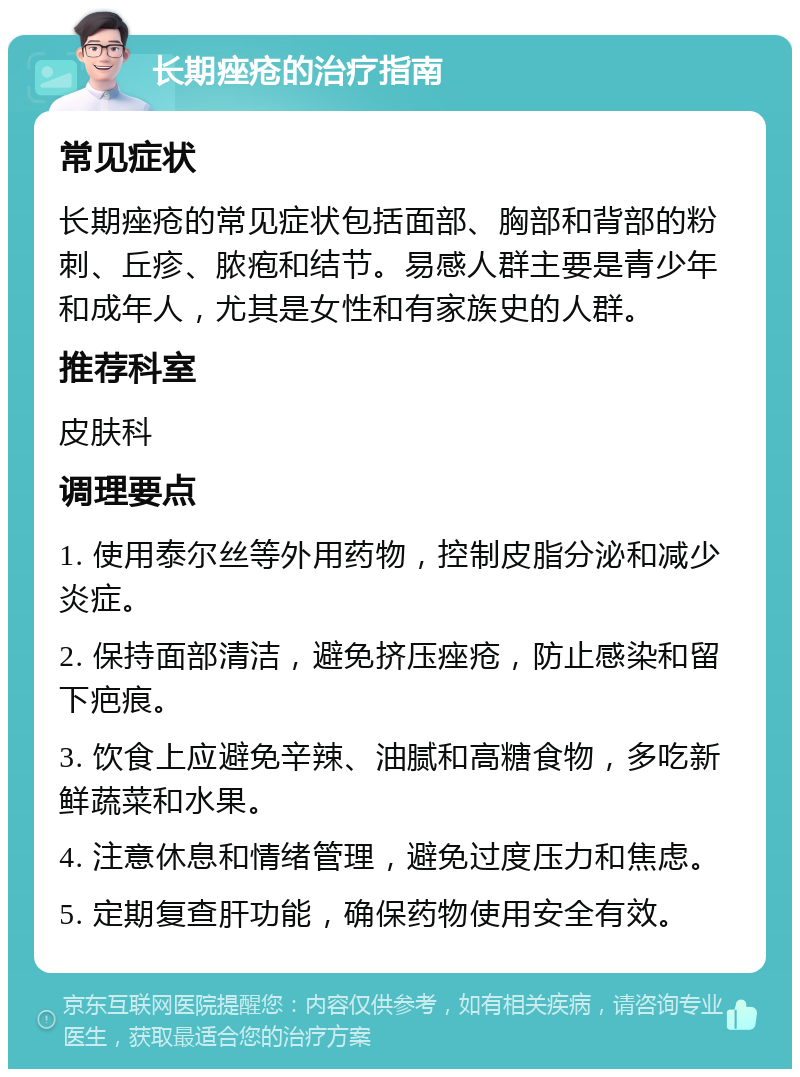 长期痤疮的治疗指南 常见症状 长期痤疮的常见症状包括面部、胸部和背部的粉刺、丘疹、脓疱和结节。易感人群主要是青少年和成年人，尤其是女性和有家族史的人群。 推荐科室 皮肤科 调理要点 1. 使用泰尔丝等外用药物，控制皮脂分泌和减少炎症。 2. 保持面部清洁，避免挤压痤疮，防止感染和留下疤痕。 3. 饮食上应避免辛辣、油腻和高糖食物，多吃新鲜蔬菜和水果。 4. 注意休息和情绪管理，避免过度压力和焦虑。 5. 定期复查肝功能，确保药物使用安全有效。