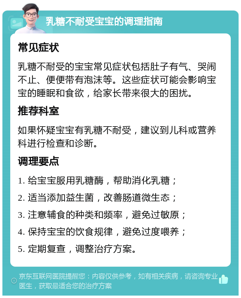 乳糖不耐受宝宝的调理指南 常见症状 乳糖不耐受的宝宝常见症状包括肚子有气、哭闹不止、便便带有泡沫等。这些症状可能会影响宝宝的睡眠和食欲，给家长带来很大的困扰。 推荐科室 如果怀疑宝宝有乳糖不耐受，建议到儿科或营养科进行检查和诊断。 调理要点 1. 给宝宝服用乳糖酶，帮助消化乳糖； 2. 适当添加益生菌，改善肠道微生态； 3. 注意辅食的种类和频率，避免过敏原； 4. 保持宝宝的饮食规律，避免过度喂养； 5. 定期复查，调整治疗方案。