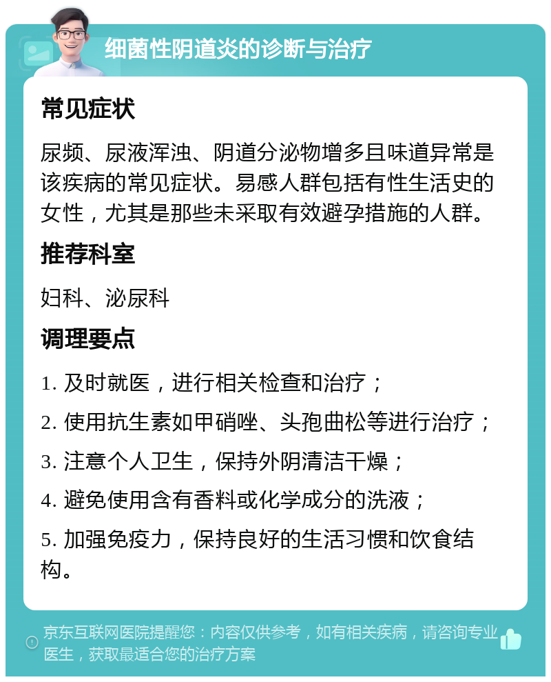 细菌性阴道炎的诊断与治疗 常见症状 尿频、尿液浑浊、阴道分泌物增多且味道异常是该疾病的常见症状。易感人群包括有性生活史的女性，尤其是那些未采取有效避孕措施的人群。 推荐科室 妇科、泌尿科 调理要点 1. 及时就医，进行相关检查和治疗； 2. 使用抗生素如甲硝唑、头孢曲松等进行治疗； 3. 注意个人卫生，保持外阴清洁干燥； 4. 避免使用含有香料或化学成分的洗液； 5. 加强免疫力，保持良好的生活习惯和饮食结构。