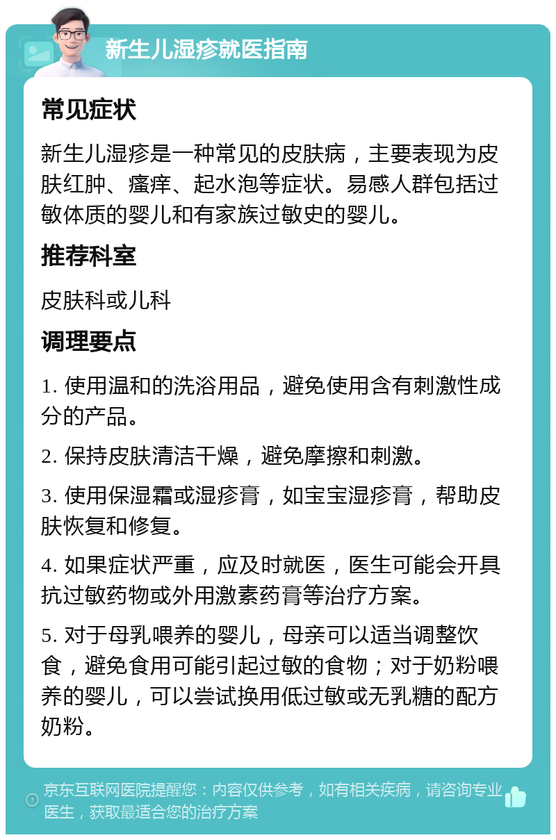 新生儿湿疹就医指南 常见症状 新生儿湿疹是一种常见的皮肤病，主要表现为皮肤红肿、瘙痒、起水泡等症状。易感人群包括过敏体质的婴儿和有家族过敏史的婴儿。 推荐科室 皮肤科或儿科 调理要点 1. 使用温和的洗浴用品，避免使用含有刺激性成分的产品。 2. 保持皮肤清洁干燥，避免摩擦和刺激。 3. 使用保湿霜或湿疹膏，如宝宝湿疹膏，帮助皮肤恢复和修复。 4. 如果症状严重，应及时就医，医生可能会开具抗过敏药物或外用激素药膏等治疗方案。 5. 对于母乳喂养的婴儿，母亲可以适当调整饮食，避免食用可能引起过敏的食物；对于奶粉喂养的婴儿，可以尝试换用低过敏或无乳糖的配方奶粉。