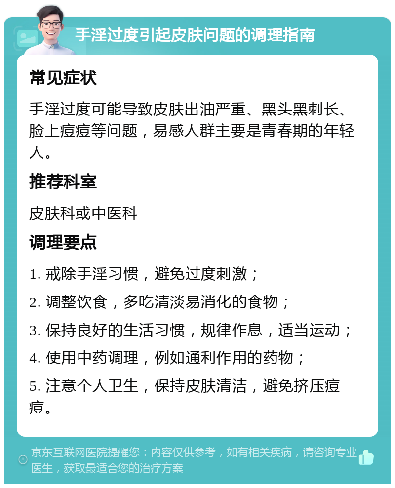 手淫过度引起皮肤问题的调理指南 常见症状 手淫过度可能导致皮肤出油严重、黑头黑刺长、脸上痘痘等问题，易感人群主要是青春期的年轻人。 推荐科室 皮肤科或中医科 调理要点 1. 戒除手淫习惯，避免过度刺激； 2. 调整饮食，多吃清淡易消化的食物； 3. 保持良好的生活习惯，规律作息，适当运动； 4. 使用中药调理，例如通利作用的药物； 5. 注意个人卫生，保持皮肤清洁，避免挤压痘痘。