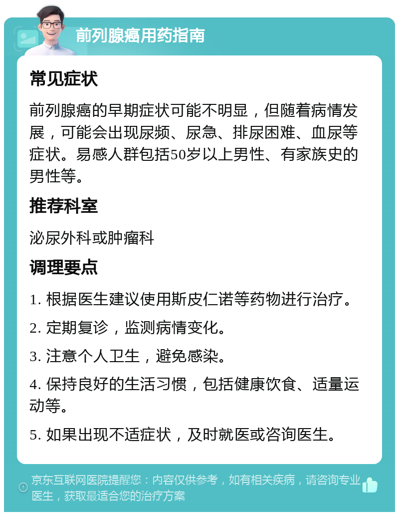 前列腺癌用药指南 常见症状 前列腺癌的早期症状可能不明显，但随着病情发展，可能会出现尿频、尿急、排尿困难、血尿等症状。易感人群包括50岁以上男性、有家族史的男性等。 推荐科室 泌尿外科或肿瘤科 调理要点 1. 根据医生建议使用斯皮仁诺等药物进行治疗。 2. 定期复诊，监测病情变化。 3. 注意个人卫生，避免感染。 4. 保持良好的生活习惯，包括健康饮食、适量运动等。 5. 如果出现不适症状，及时就医或咨询医生。