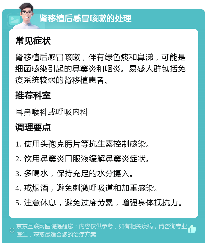 肾移植后感冒咳嗽的处理 常见症状 肾移植后感冒咳嗽，伴有绿色痰和鼻涕，可能是细菌感染引起的鼻窦炎和咽炎。易感人群包括免疫系统较弱的肾移植患者。 推荐科室 耳鼻喉科或呼吸内科 调理要点 1. 使用头孢克肟片等抗生素控制感染。 2. 饮用鼻窦炎口服液缓解鼻窦炎症状。 3. 多喝水，保持充足的水分摄入。 4. 戒烟酒，避免刺激呼吸道和加重感染。 5. 注意休息，避免过度劳累，增强身体抵抗力。