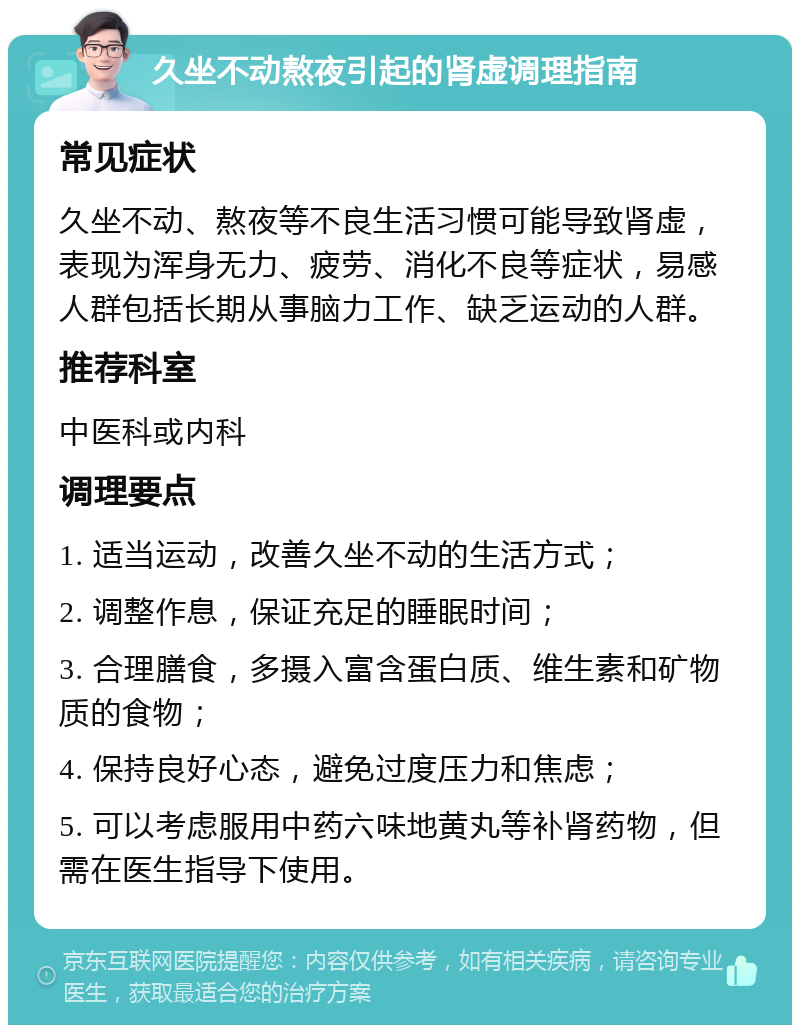 久坐不动熬夜引起的肾虚调理指南 常见症状 久坐不动、熬夜等不良生活习惯可能导致肾虚，表现为浑身无力、疲劳、消化不良等症状，易感人群包括长期从事脑力工作、缺乏运动的人群。 推荐科室 中医科或内科 调理要点 1. 适当运动，改善久坐不动的生活方式； 2. 调整作息，保证充足的睡眠时间； 3. 合理膳食，多摄入富含蛋白质、维生素和矿物质的食物； 4. 保持良好心态，避免过度压力和焦虑； 5. 可以考虑服用中药六味地黄丸等补肾药物，但需在医生指导下使用。