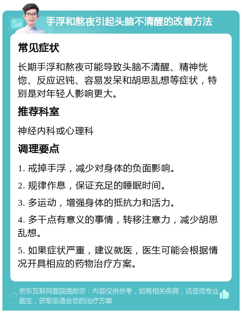 手浮和熬夜引起头脑不清醒的改善方法 常见症状 长期手浮和熬夜可能导致头脑不清醒、精神恍惚、反应迟钝、容易发呆和胡思乱想等症状，特别是对年轻人影响更大。 推荐科室 神经内科或心理科 调理要点 1. 戒掉手浮，减少对身体的负面影响。 2. 规律作息，保证充足的睡眠时间。 3. 多运动，增强身体的抵抗力和活力。 4. 多干点有意义的事情，转移注意力，减少胡思乱想。 5. 如果症状严重，建议就医，医生可能会根据情况开具相应的药物治疗方案。