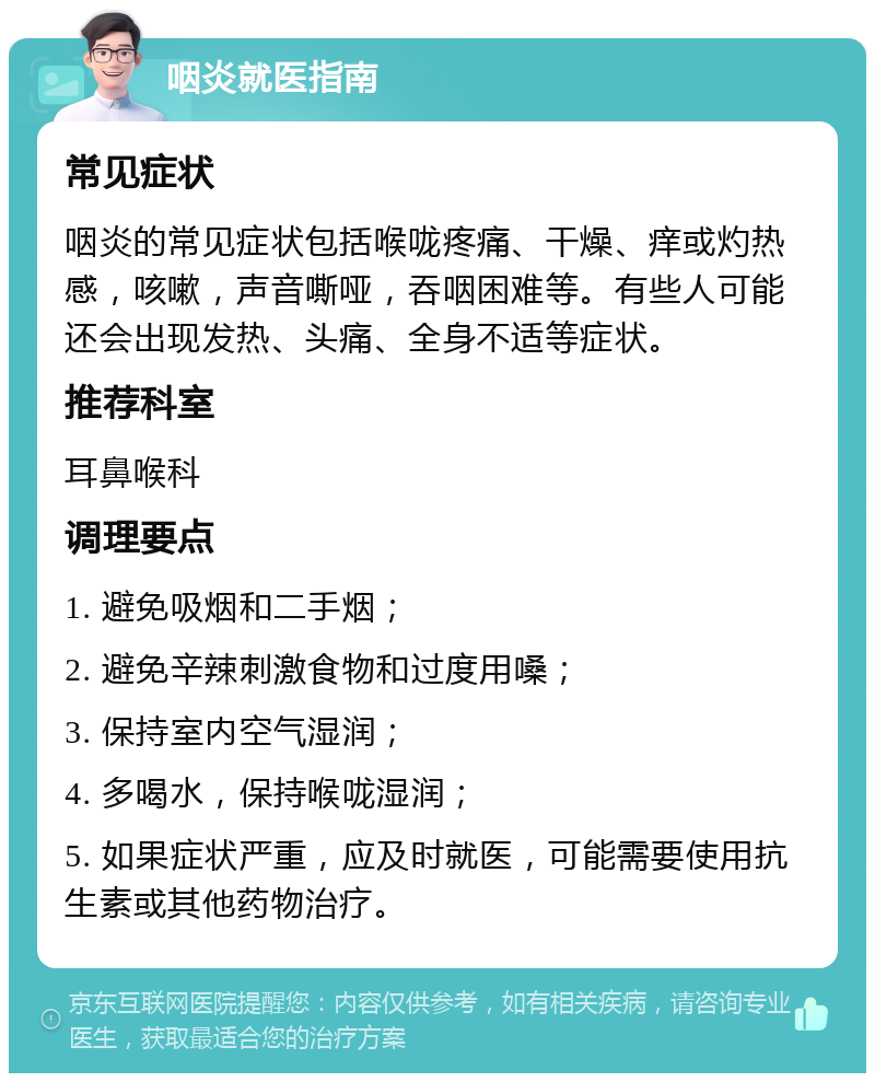 咽炎就医指南 常见症状 咽炎的常见症状包括喉咙疼痛、干燥、痒或灼热感，咳嗽，声音嘶哑，吞咽困难等。有些人可能还会出现发热、头痛、全身不适等症状。 推荐科室 耳鼻喉科 调理要点 1. 避免吸烟和二手烟； 2. 避免辛辣刺激食物和过度用嗓； 3. 保持室内空气湿润； 4. 多喝水，保持喉咙湿润； 5. 如果症状严重，应及时就医，可能需要使用抗生素或其他药物治疗。