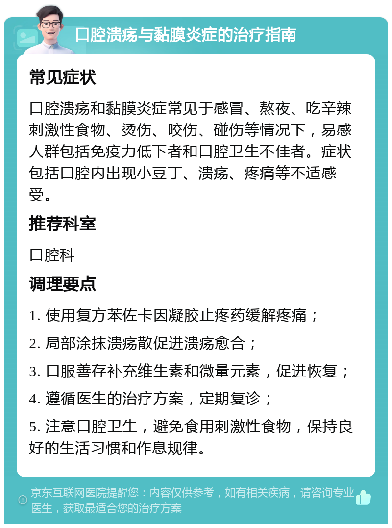 口腔溃疡与黏膜炎症的治疗指南 常见症状 口腔溃疡和黏膜炎症常见于感冒、熬夜、吃辛辣刺激性食物、烫伤、咬伤、碰伤等情况下，易感人群包括免疫力低下者和口腔卫生不佳者。症状包括口腔内出现小豆丁、溃疡、疼痛等不适感受。 推荐科室 口腔科 调理要点 1. 使用复方苯佐卡因凝胶止疼药缓解疼痛； 2. 局部涂抹溃疡散促进溃疡愈合； 3. 口服善存补充维生素和微量元素，促进恢复； 4. 遵循医生的治疗方案，定期复诊； 5. 注意口腔卫生，避免食用刺激性食物，保持良好的生活习惯和作息规律。