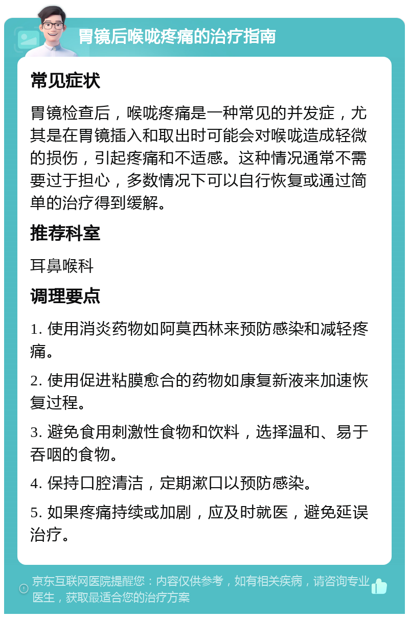 胃镜后喉咙疼痛的治疗指南 常见症状 胃镜检查后，喉咙疼痛是一种常见的并发症，尤其是在胃镜插入和取出时可能会对喉咙造成轻微的损伤，引起疼痛和不适感。这种情况通常不需要过于担心，多数情况下可以自行恢复或通过简单的治疗得到缓解。 推荐科室 耳鼻喉科 调理要点 1. 使用消炎药物如阿莫西林来预防感染和减轻疼痛。 2. 使用促进粘膜愈合的药物如康复新液来加速恢复过程。 3. 避免食用刺激性食物和饮料，选择温和、易于吞咽的食物。 4. 保持口腔清洁，定期漱口以预防感染。 5. 如果疼痛持续或加剧，应及时就医，避免延误治疗。