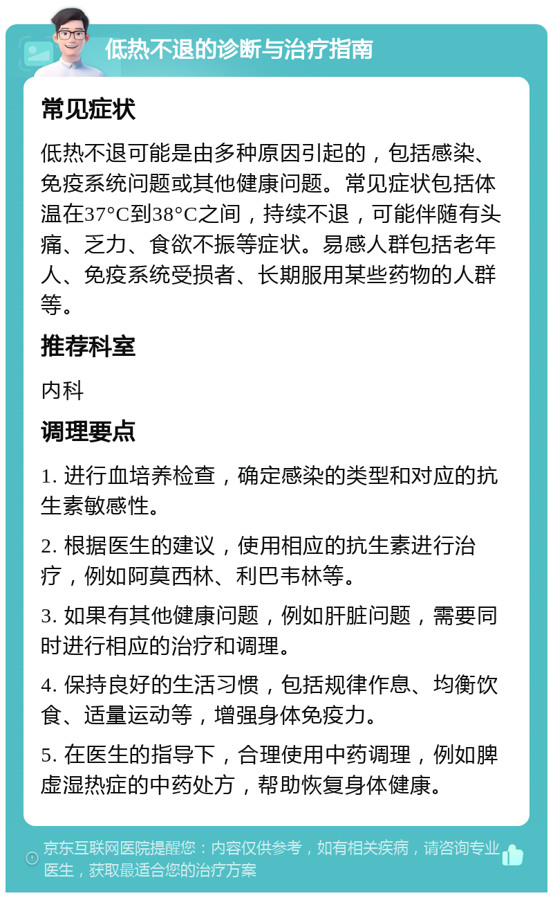 低热不退的诊断与治疗指南 常见症状 低热不退可能是由多种原因引起的，包括感染、免疫系统问题或其他健康问题。常见症状包括体温在37°C到38°C之间，持续不退，可能伴随有头痛、乏力、食欲不振等症状。易感人群包括老年人、免疫系统受损者、长期服用某些药物的人群等。 推荐科室 内科 调理要点 1. 进行血培养检查，确定感染的类型和对应的抗生素敏感性。 2. 根据医生的建议，使用相应的抗生素进行治疗，例如阿莫西林、利巴韦林等。 3. 如果有其他健康问题，例如肝脏问题，需要同时进行相应的治疗和调理。 4. 保持良好的生活习惯，包括规律作息、均衡饮食、适量运动等，增强身体免疫力。 5. 在医生的指导下，合理使用中药调理，例如脾虚湿热症的中药处方，帮助恢复身体健康。