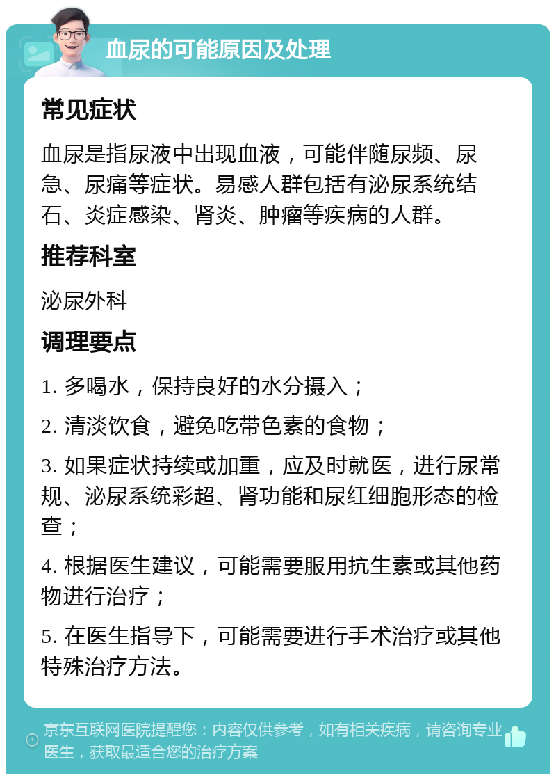 血尿的可能原因及处理 常见症状 血尿是指尿液中出现血液，可能伴随尿频、尿急、尿痛等症状。易感人群包括有泌尿系统结石、炎症感染、肾炎、肿瘤等疾病的人群。 推荐科室 泌尿外科 调理要点 1. 多喝水，保持良好的水分摄入； 2. 清淡饮食，避免吃带色素的食物； 3. 如果症状持续或加重，应及时就医，进行尿常规、泌尿系统彩超、肾功能和尿红细胞形态的检查； 4. 根据医生建议，可能需要服用抗生素或其他药物进行治疗； 5. 在医生指导下，可能需要进行手术治疗或其他特殊治疗方法。