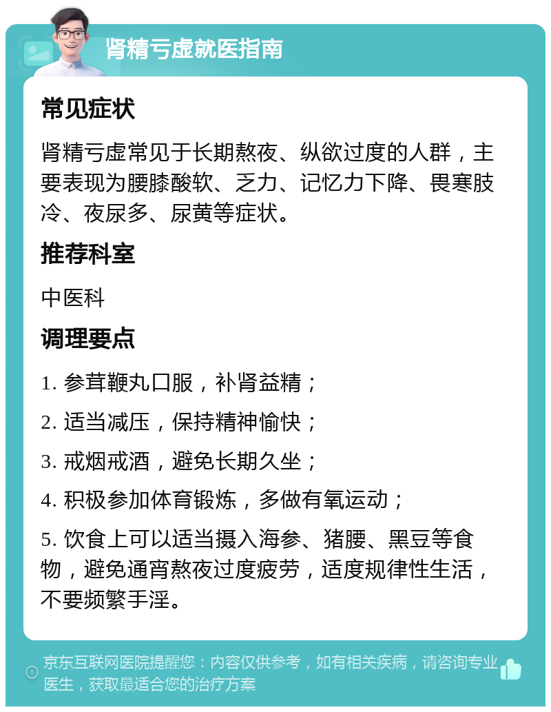 肾精亏虚就医指南 常见症状 肾精亏虚常见于长期熬夜、纵欲过度的人群，主要表现为腰膝酸软、乏力、记忆力下降、畏寒肢冷、夜尿多、尿黄等症状。 推荐科室 中医科 调理要点 1. 参茸鞭丸口服，补肾益精； 2. 适当减压，保持精神愉快； 3. 戒烟戒酒，避免长期久坐； 4. 积极参加体育锻炼，多做有氧运动； 5. 饮食上可以适当摄入海参、猪腰、黑豆等食物，避免通宵熬夜过度疲劳，适度规律性生活，不要频繁手淫。