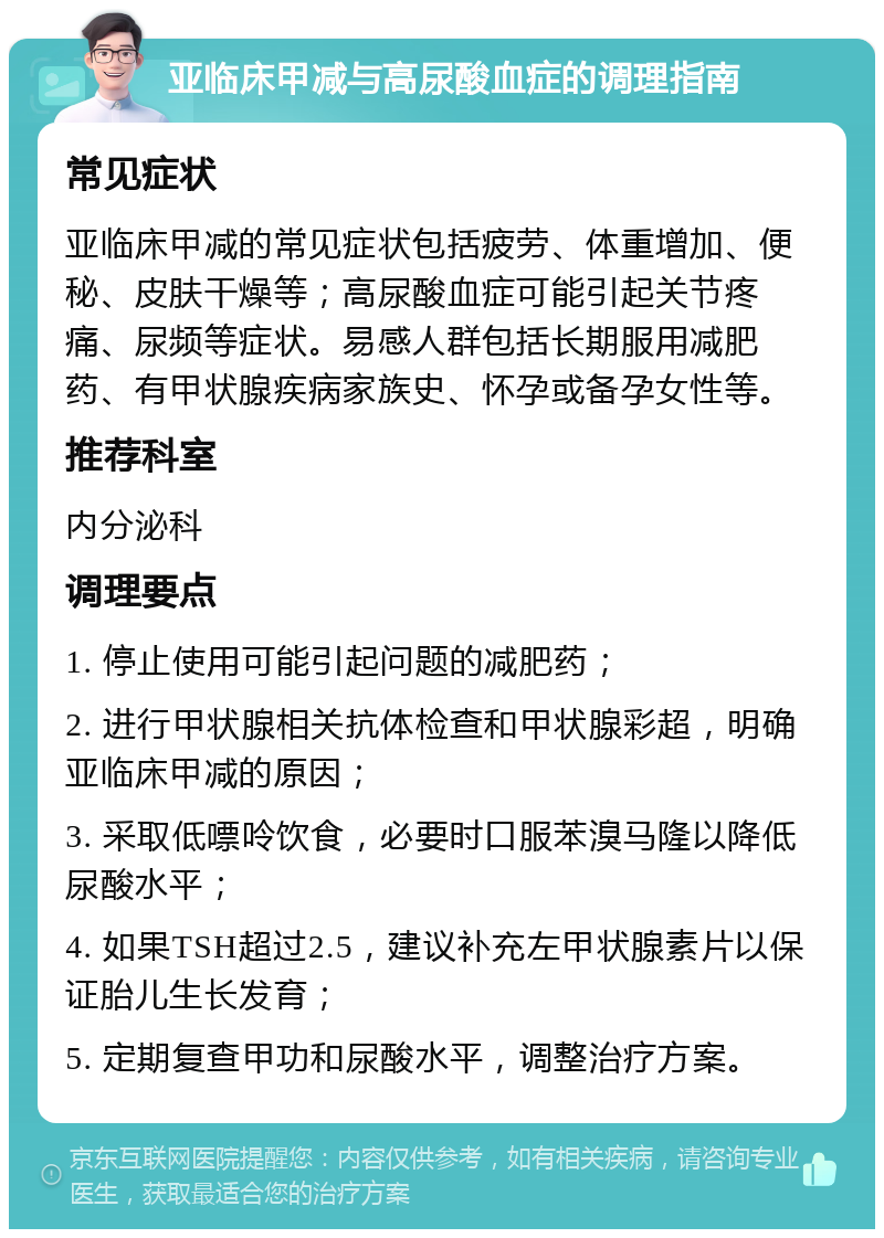 亚临床甲减与高尿酸血症的调理指南 常见症状 亚临床甲减的常见症状包括疲劳、体重增加、便秘、皮肤干燥等；高尿酸血症可能引起关节疼痛、尿频等症状。易感人群包括长期服用减肥药、有甲状腺疾病家族史、怀孕或备孕女性等。 推荐科室 内分泌科 调理要点 1. 停止使用可能引起问题的减肥药； 2. 进行甲状腺相关抗体检查和甲状腺彩超，明确亚临床甲减的原因； 3. 采取低嘌呤饮食，必要时口服苯溴马隆以降低尿酸水平； 4. 如果TSH超过2.5，建议补充左甲状腺素片以保证胎儿生长发育； 5. 定期复查甲功和尿酸水平，调整治疗方案。