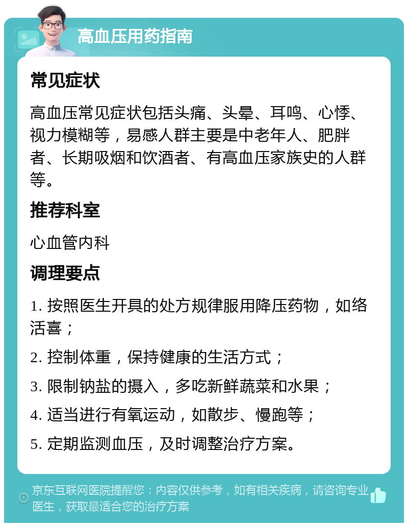 高血压用药指南 常见症状 高血压常见症状包括头痛、头晕、耳鸣、心悸、视力模糊等，易感人群主要是中老年人、肥胖者、长期吸烟和饮酒者、有高血压家族史的人群等。 推荐科室 心血管内科 调理要点 1. 按照医生开具的处方规律服用降压药物，如络活喜； 2. 控制体重，保持健康的生活方式； 3. 限制钠盐的摄入，多吃新鲜蔬菜和水果； 4. 适当进行有氧运动，如散步、慢跑等； 5. 定期监测血压，及时调整治疗方案。