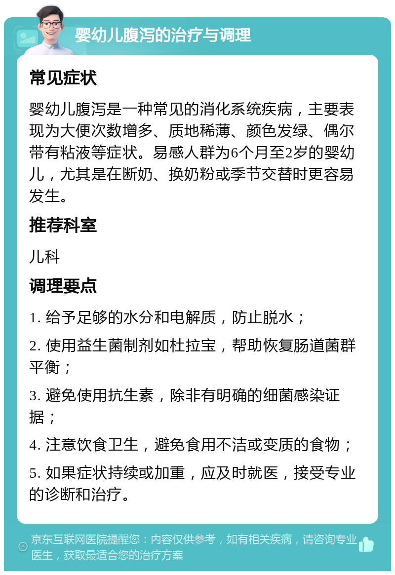 婴幼儿腹泻的治疗与调理 常见症状 婴幼儿腹泻是一种常见的消化系统疾病，主要表现为大便次数增多、质地稀薄、颜色发绿、偶尔带有粘液等症状。易感人群为6个月至2岁的婴幼儿，尤其是在断奶、换奶粉或季节交替时更容易发生。 推荐科室 儿科 调理要点 1. 给予足够的水分和电解质，防止脱水； 2. 使用益生菌制剂如杜拉宝，帮助恢复肠道菌群平衡； 3. 避免使用抗生素，除非有明确的细菌感染证据； 4. 注意饮食卫生，避免食用不洁或变质的食物； 5. 如果症状持续或加重，应及时就医，接受专业的诊断和治疗。