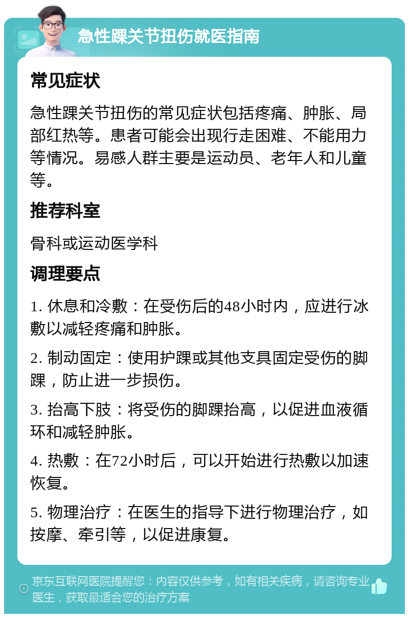 急性踝关节扭伤就医指南 常见症状 急性踝关节扭伤的常见症状包括疼痛、肿胀、局部红热等。患者可能会出现行走困难、不能用力等情况。易感人群主要是运动员、老年人和儿童等。 推荐科室 骨科或运动医学科 调理要点 1. 休息和冷敷：在受伤后的48小时内，应进行冰敷以减轻疼痛和肿胀。 2. 制动固定：使用护踝或其他支具固定受伤的脚踝，防止进一步损伤。 3. 抬高下肢：将受伤的脚踝抬高，以促进血液循环和减轻肿胀。 4. 热敷：在72小时后，可以开始进行热敷以加速恢复。 5. 物理治疗：在医生的指导下进行物理治疗，如按摩、牵引等，以促进康复。