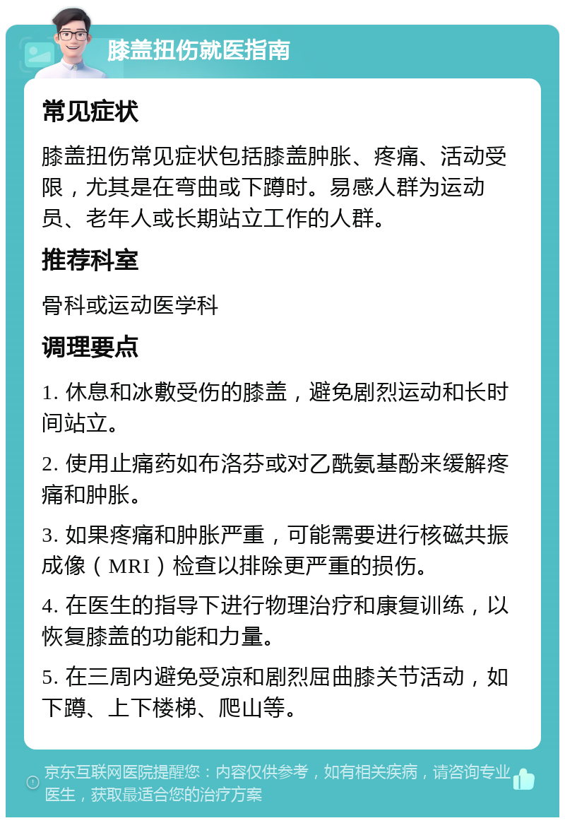 膝盖扭伤就医指南 常见症状 膝盖扭伤常见症状包括膝盖肿胀、疼痛、活动受限，尤其是在弯曲或下蹲时。易感人群为运动员、老年人或长期站立工作的人群。 推荐科室 骨科或运动医学科 调理要点 1. 休息和冰敷受伤的膝盖，避免剧烈运动和长时间站立。 2. 使用止痛药如布洛芬或对乙酰氨基酚来缓解疼痛和肿胀。 3. 如果疼痛和肿胀严重，可能需要进行核磁共振成像（MRI）检查以排除更严重的损伤。 4. 在医生的指导下进行物理治疗和康复训练，以恢复膝盖的功能和力量。 5. 在三周内避免受凉和剧烈屈曲膝关节活动，如下蹲、上下楼梯、爬山等。