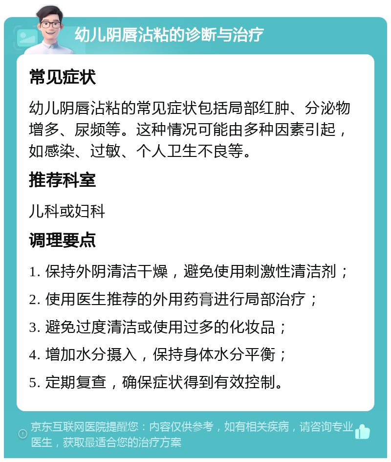 幼儿阴唇沾粘的诊断与治疗 常见症状 幼儿阴唇沾粘的常见症状包括局部红肿、分泌物增多、尿频等。这种情况可能由多种因素引起，如感染、过敏、个人卫生不良等。 推荐科室 儿科或妇科 调理要点 1. 保持外阴清洁干燥，避免使用刺激性清洁剂； 2. 使用医生推荐的外用药膏进行局部治疗； 3. 避免过度清洁或使用过多的化妆品； 4. 增加水分摄入，保持身体水分平衡； 5. 定期复查，确保症状得到有效控制。