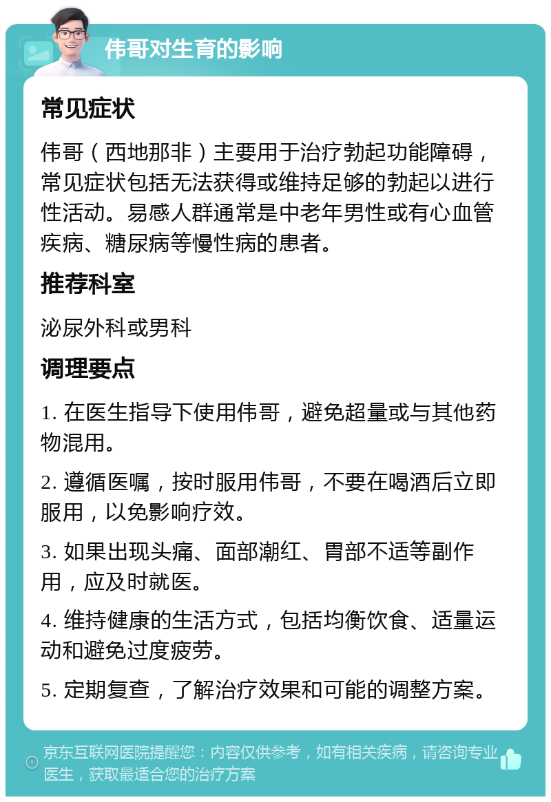 伟哥对生育的影响 常见症状 伟哥（西地那非）主要用于治疗勃起功能障碍，常见症状包括无法获得或维持足够的勃起以进行性活动。易感人群通常是中老年男性或有心血管疾病、糖尿病等慢性病的患者。 推荐科室 泌尿外科或男科 调理要点 1. 在医生指导下使用伟哥，避免超量或与其他药物混用。 2. 遵循医嘱，按时服用伟哥，不要在喝酒后立即服用，以免影响疗效。 3. 如果出现头痛、面部潮红、胃部不适等副作用，应及时就医。 4. 维持健康的生活方式，包括均衡饮食、适量运动和避免过度疲劳。 5. 定期复查，了解治疗效果和可能的调整方案。