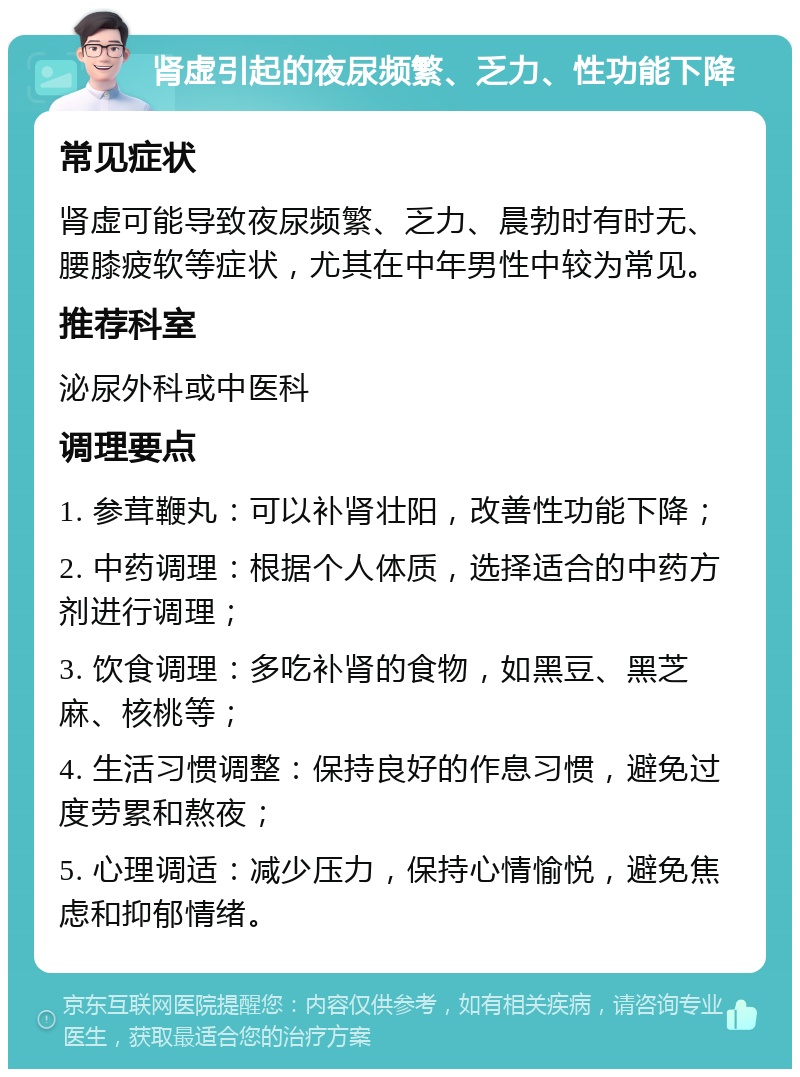 肾虚引起的夜尿频繁、乏力、性功能下降 常见症状 肾虚可能导致夜尿频繁、乏力、晨勃时有时无、腰膝疲软等症状，尤其在中年男性中较为常见。 推荐科室 泌尿外科或中医科 调理要点 1. 参茸鞭丸：可以补肾壮阳，改善性功能下降； 2. 中药调理：根据个人体质，选择适合的中药方剂进行调理； 3. 饮食调理：多吃补肾的食物，如黑豆、黑芝麻、核桃等； 4. 生活习惯调整：保持良好的作息习惯，避免过度劳累和熬夜； 5. 心理调适：减少压力，保持心情愉悦，避免焦虑和抑郁情绪。