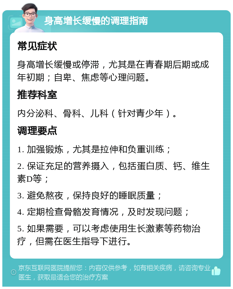 身高增长缓慢的调理指南 常见症状 身高增长缓慢或停滞，尤其是在青春期后期或成年初期；自卑、焦虑等心理问题。 推荐科室 内分泌科、骨科、儿科（针对青少年）。 调理要点 1. 加强锻炼，尤其是拉伸和负重训练； 2. 保证充足的营养摄入，包括蛋白质、钙、维生素D等； 3. 避免熬夜，保持良好的睡眠质量； 4. 定期检查骨骼发育情况，及时发现问题； 5. 如果需要，可以考虑使用生长激素等药物治疗，但需在医生指导下进行。