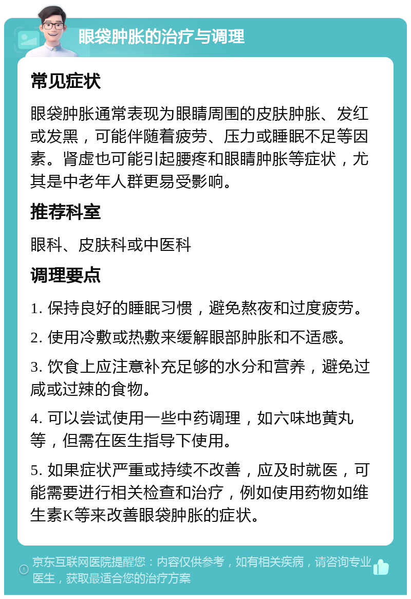 眼袋肿胀的治疗与调理 常见症状 眼袋肿胀通常表现为眼睛周围的皮肤肿胀、发红或发黑，可能伴随着疲劳、压力或睡眠不足等因素。肾虚也可能引起腰疼和眼睛肿胀等症状，尤其是中老年人群更易受影响。 推荐科室 眼科、皮肤科或中医科 调理要点 1. 保持良好的睡眠习惯，避免熬夜和过度疲劳。 2. 使用冷敷或热敷来缓解眼部肿胀和不适感。 3. 饮食上应注意补充足够的水分和营养，避免过咸或过辣的食物。 4. 可以尝试使用一些中药调理，如六味地黄丸等，但需在医生指导下使用。 5. 如果症状严重或持续不改善，应及时就医，可能需要进行相关检查和治疗，例如使用药物如维生素K等来改善眼袋肿胀的症状。