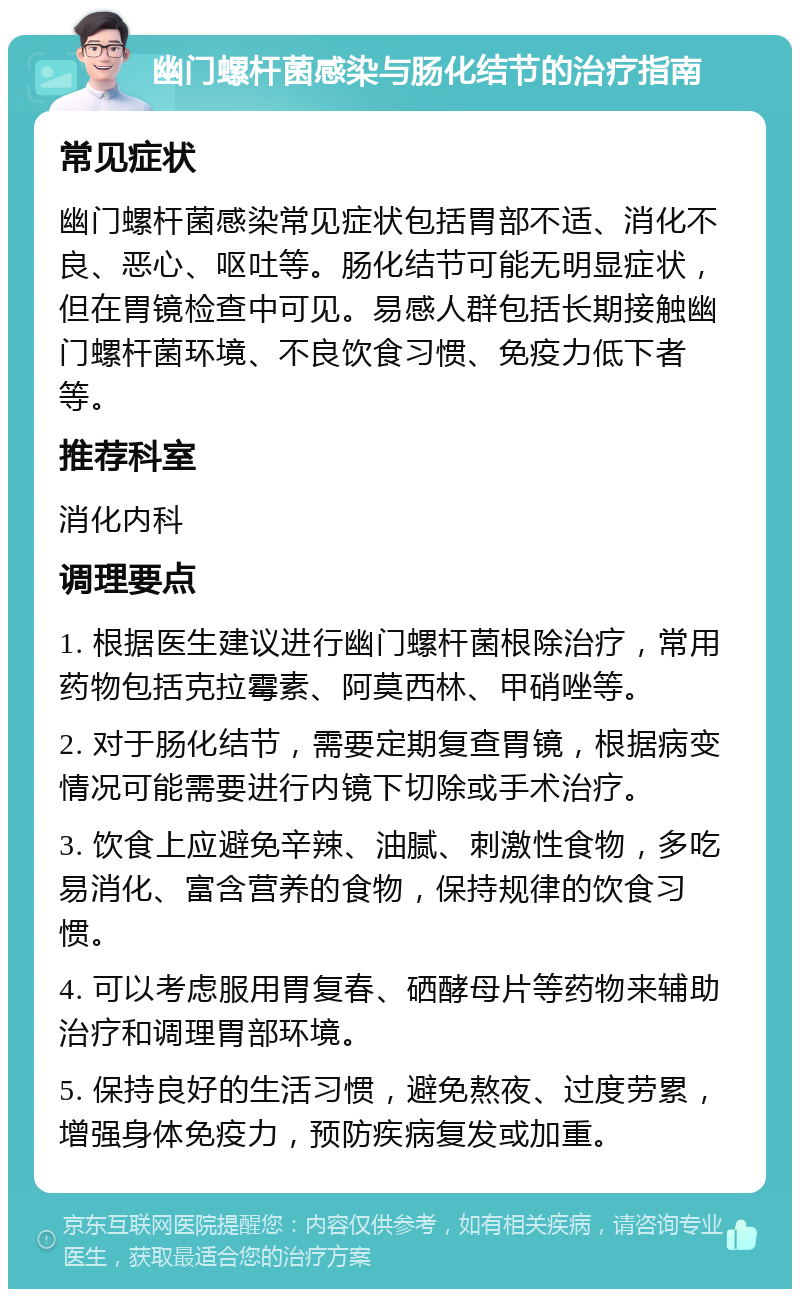 幽门螺杆菌感染与肠化结节的治疗指南 常见症状 幽门螺杆菌感染常见症状包括胃部不适、消化不良、恶心、呕吐等。肠化结节可能无明显症状，但在胃镜检查中可见。易感人群包括长期接触幽门螺杆菌环境、不良饮食习惯、免疫力低下者等。 推荐科室 消化内科 调理要点 1. 根据医生建议进行幽门螺杆菌根除治疗，常用药物包括克拉霉素、阿莫西林、甲硝唑等。 2. 对于肠化结节，需要定期复查胃镜，根据病变情况可能需要进行内镜下切除或手术治疗。 3. 饮食上应避免辛辣、油腻、刺激性食物，多吃易消化、富含营养的食物，保持规律的饮食习惯。 4. 可以考虑服用胃复春、硒酵母片等药物来辅助治疗和调理胃部环境。 5. 保持良好的生活习惯，避免熬夜、过度劳累，增强身体免疫力，预防疾病复发或加重。