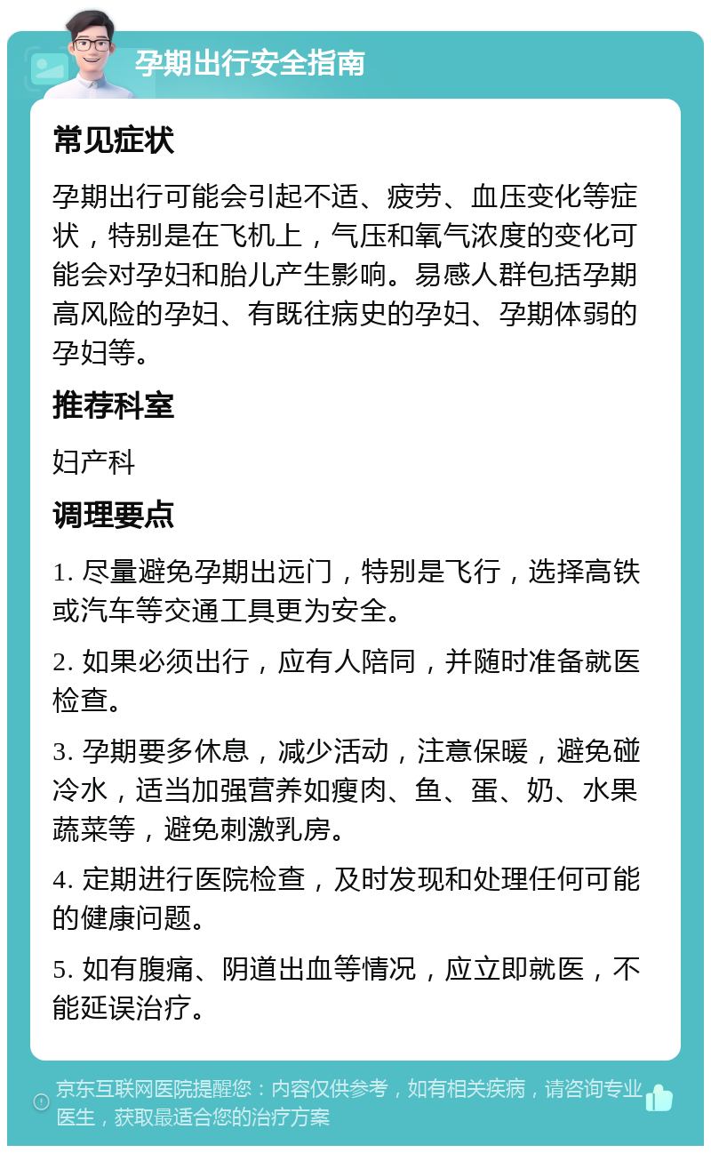 孕期出行安全指南 常见症状 孕期出行可能会引起不适、疲劳、血压变化等症状，特别是在飞机上，气压和氧气浓度的变化可能会对孕妇和胎儿产生影响。易感人群包括孕期高风险的孕妇、有既往病史的孕妇、孕期体弱的孕妇等。 推荐科室 妇产科 调理要点 1. 尽量避免孕期出远门，特别是飞行，选择高铁或汽车等交通工具更为安全。 2. 如果必须出行，应有人陪同，并随时准备就医检查。 3. 孕期要多休息，减少活动，注意保暖，避免碰冷水，适当加强营养如瘦肉、鱼、蛋、奶、水果蔬菜等，避免刺激乳房。 4. 定期进行医院检查，及时发现和处理任何可能的健康问题。 5. 如有腹痛、阴道出血等情况，应立即就医，不能延误治疗。