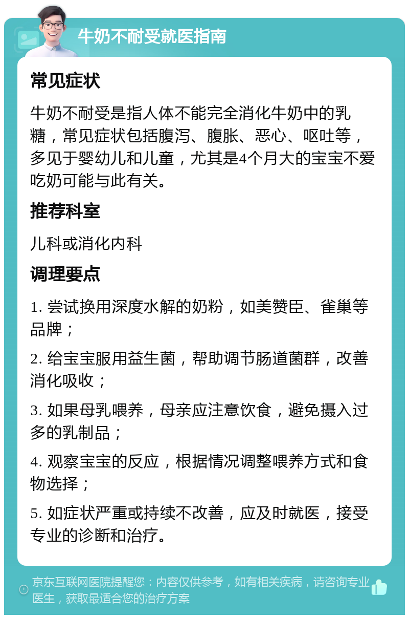 牛奶不耐受就医指南 常见症状 牛奶不耐受是指人体不能完全消化牛奶中的乳糖，常见症状包括腹泻、腹胀、恶心、呕吐等，多见于婴幼儿和儿童，尤其是4个月大的宝宝不爱吃奶可能与此有关。 推荐科室 儿科或消化内科 调理要点 1. 尝试换用深度水解的奶粉，如美赞臣、雀巢等品牌； 2. 给宝宝服用益生菌，帮助调节肠道菌群，改善消化吸收； 3. 如果母乳喂养，母亲应注意饮食，避免摄入过多的乳制品； 4. 观察宝宝的反应，根据情况调整喂养方式和食物选择； 5. 如症状严重或持续不改善，应及时就医，接受专业的诊断和治疗。