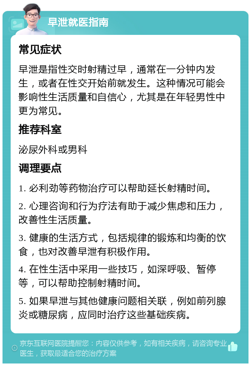 早泄就医指南 常见症状 早泄是指性交时射精过早，通常在一分钟内发生，或者在性交开始前就发生。这种情况可能会影响性生活质量和自信心，尤其是在年轻男性中更为常见。 推荐科室 泌尿外科或男科 调理要点 1. 必利劲等药物治疗可以帮助延长射精时间。 2. 心理咨询和行为疗法有助于减少焦虑和压力，改善性生活质量。 3. 健康的生活方式，包括规律的锻炼和均衡的饮食，也对改善早泄有积极作用。 4. 在性生活中采用一些技巧，如深呼吸、暂停等，可以帮助控制射精时间。 5. 如果早泄与其他健康问题相关联，例如前列腺炎或糖尿病，应同时治疗这些基础疾病。