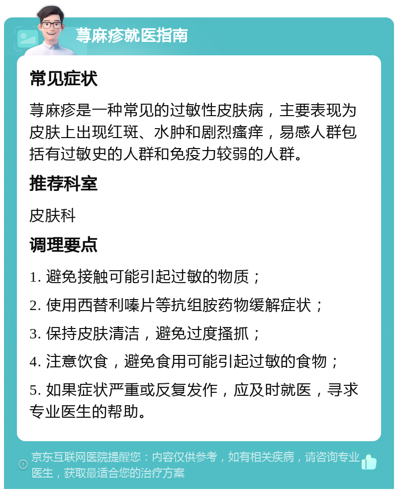 荨麻疹就医指南 常见症状 荨麻疹是一种常见的过敏性皮肤病，主要表现为皮肤上出现红斑、水肿和剧烈瘙痒，易感人群包括有过敏史的人群和免疫力较弱的人群。 推荐科室 皮肤科 调理要点 1. 避免接触可能引起过敏的物质； 2. 使用西替利嗪片等抗组胺药物缓解症状； 3. 保持皮肤清洁，避免过度搔抓； 4. 注意饮食，避免食用可能引起过敏的食物； 5. 如果症状严重或反复发作，应及时就医，寻求专业医生的帮助。