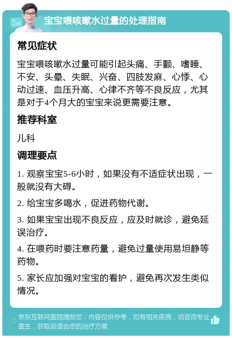 宝宝喂咳嗽水过量的处理指南 常见症状 宝宝喂咳嗽水过量可能引起头痛、手颤、嗜睡、不安、头晕、失眠、兴奋、四肢发麻、心悸、心动过速、血压升高、心律不齐等不良反应，尤其是对于4个月大的宝宝来说更需要注意。 推荐科室 儿科 调理要点 1. 观察宝宝5-6小时，如果没有不适症状出现，一般就没有大碍。 2. 给宝宝多喝水，促进药物代谢。 3. 如果宝宝出现不良反应，应及时就诊，避免延误治疗。 4. 在喂药时要注意药量，避免过量使用易坦静等药物。 5. 家长应加强对宝宝的看护，避免再次发生类似情况。