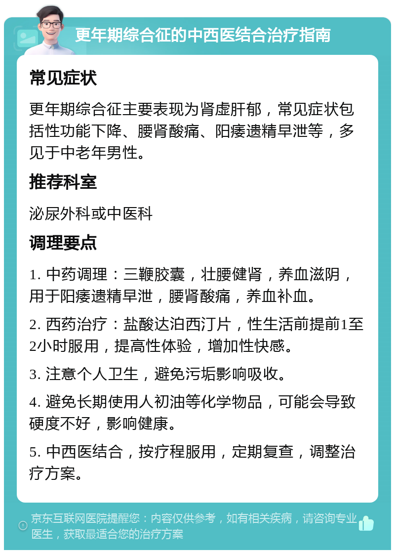 更年期综合征的中西医结合治疗指南 常见症状 更年期综合征主要表现为肾虚肝郁，常见症状包括性功能下降、腰肾酸痛、阳痿遗精早泄等，多见于中老年男性。 推荐科室 泌尿外科或中医科 调理要点 1. 中药调理：三鞭胶囊，壮腰健肾，养血滋阴，用于阳痿遗精早泄，腰肾酸痛，养血补血。 2. 西药治疗：盐酸达泊西汀片，性生活前提前1至2小时服用，提高性体验，增加性快感。 3. 注意个人卫生，避免污垢影响吸收。 4. 避免长期使用人初油等化学物品，可能会导致硬度不好，影响健康。 5. 中西医结合，按疗程服用，定期复查，调整治疗方案。