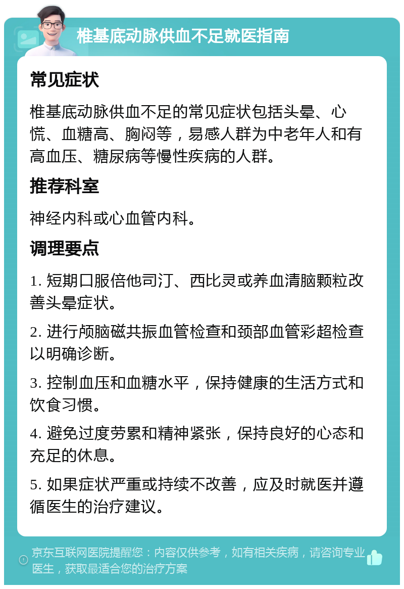 椎基底动脉供血不足就医指南 常见症状 椎基底动脉供血不足的常见症状包括头晕、心慌、血糖高、胸闷等，易感人群为中老年人和有高血压、糖尿病等慢性疾病的人群。 推荐科室 神经内科或心血管内科。 调理要点 1. 短期口服倍他司汀、西比灵或养血清脑颗粒改善头晕症状。 2. 进行颅脑磁共振血管检查和颈部血管彩超检查以明确诊断。 3. 控制血压和血糖水平，保持健康的生活方式和饮食习惯。 4. 避免过度劳累和精神紧张，保持良好的心态和充足的休息。 5. 如果症状严重或持续不改善，应及时就医并遵循医生的治疗建议。