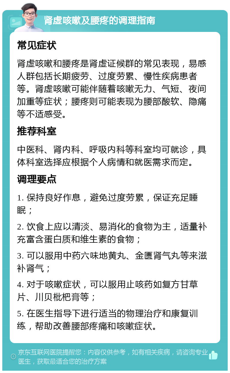 肾虚咳嗽及腰疼的调理指南 常见症状 肾虚咳嗽和腰疼是肾虚证候群的常见表现，易感人群包括长期疲劳、过度劳累、慢性疾病患者等。肾虚咳嗽可能伴随着咳嗽无力、气短、夜间加重等症状；腰疼则可能表现为腰部酸软、隐痛等不适感受。 推荐科室 中医科、肾内科、呼吸内科等科室均可就诊，具体科室选择应根据个人病情和就医需求而定。 调理要点 1. 保持良好作息，避免过度劳累，保证充足睡眠； 2. 饮食上应以清淡、易消化的食物为主，适量补充富含蛋白质和维生素的食物； 3. 可以服用中药六味地黄丸、金匮肾气丸等来滋补肾气； 4. 对于咳嗽症状，可以服用止咳药如复方甘草片、川贝枇杷膏等； 5. 在医生指导下进行适当的物理治疗和康复训练，帮助改善腰部疼痛和咳嗽症状。