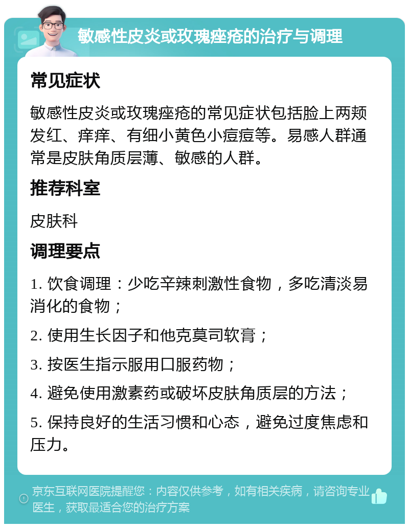 敏感性皮炎或玫瑰痤疮的治疗与调理 常见症状 敏感性皮炎或玫瑰痤疮的常见症状包括脸上两颊发红、痒痒、有细小黄色小痘痘等。易感人群通常是皮肤角质层薄、敏感的人群。 推荐科室 皮肤科 调理要点 1. 饮食调理：少吃辛辣刺激性食物，多吃清淡易消化的食物； 2. 使用生长因子和他克莫司软膏； 3. 按医生指示服用口服药物； 4. 避免使用激素药或破坏皮肤角质层的方法； 5. 保持良好的生活习惯和心态，避免过度焦虑和压力。