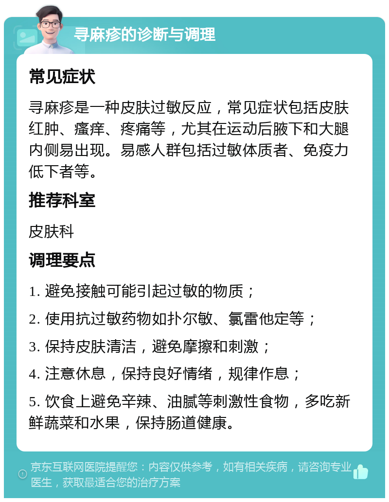 寻麻疹的诊断与调理 常见症状 寻麻疹是一种皮肤过敏反应，常见症状包括皮肤红肿、瘙痒、疼痛等，尤其在运动后腋下和大腿内侧易出现。易感人群包括过敏体质者、免疫力低下者等。 推荐科室 皮肤科 调理要点 1. 避免接触可能引起过敏的物质； 2. 使用抗过敏药物如扑尔敏、氯雷他定等； 3. 保持皮肤清洁，避免摩擦和刺激； 4. 注意休息，保持良好情绪，规律作息； 5. 饮食上避免辛辣、油腻等刺激性食物，多吃新鲜蔬菜和水果，保持肠道健康。