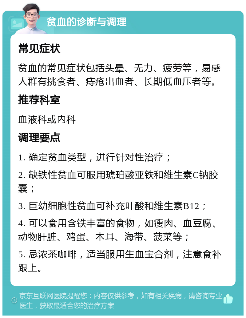 贫血的诊断与调理 常见症状 贫血的常见症状包括头晕、无力、疲劳等，易感人群有挑食者、痔疮出血者、长期低血压者等。 推荐科室 血液科或内科 调理要点 1. 确定贫血类型，进行针对性治疗； 2. 缺铁性贫血可服用琥珀酸亚铁和维生素C钠胶囊； 3. 巨幼细胞性贫血可补充叶酸和维生素B12； 4. 可以食用含铁丰富的食物，如瘦肉、血豆腐、动物肝脏、鸡蛋、木耳、海带、菠菜等； 5. 忌浓茶咖啡，适当服用生血宝合剂，注意食补跟上。