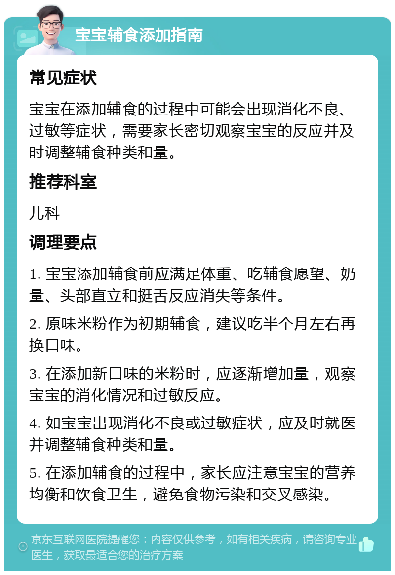 宝宝辅食添加指南 常见症状 宝宝在添加辅食的过程中可能会出现消化不良、过敏等症状，需要家长密切观察宝宝的反应并及时调整辅食种类和量。 推荐科室 儿科 调理要点 1. 宝宝添加辅食前应满足体重、吃辅食愿望、奶量、头部直立和挺舌反应消失等条件。 2. 原味米粉作为初期辅食，建议吃半个月左右再换口味。 3. 在添加新口味的米粉时，应逐渐增加量，观察宝宝的消化情况和过敏反应。 4. 如宝宝出现消化不良或过敏症状，应及时就医并调整辅食种类和量。 5. 在添加辅食的过程中，家长应注意宝宝的营养均衡和饮食卫生，避免食物污染和交叉感染。