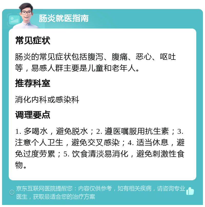 肠炎就医指南 常见症状 肠炎的常见症状包括腹泻、腹痛、恶心、呕吐等，易感人群主要是儿童和老年人。 推荐科室 消化内科或感染科 调理要点 1. 多喝水，避免脱水；2. 遵医嘱服用抗生素；3. 注意个人卫生，避免交叉感染；4. 适当休息，避免过度劳累；5. 饮食清淡易消化，避免刺激性食物。