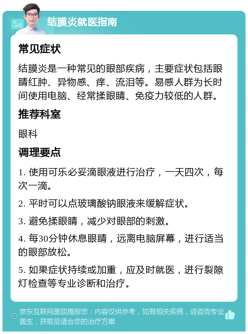 结膜炎就医指南 常见症状 结膜炎是一种常见的眼部疾病，主要症状包括眼睛红肿、异物感、痒、流泪等。易感人群为长时间使用电脑、经常揉眼睛、免疫力较低的人群。 推荐科室 眼科 调理要点 1. 使用可乐必妥滴眼液进行治疗，一天四次，每次一滴。 2. 平时可以点玻璃酸钠眼液来缓解症状。 3. 避免揉眼睛，减少对眼部的刺激。 4. 每30分钟休息眼睛，远离电脑屏幕，进行适当的眼部放松。 5. 如果症状持续或加重，应及时就医，进行裂隙灯检查等专业诊断和治疗。