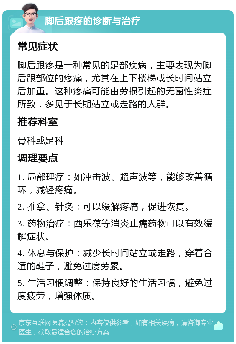 脚后跟疼的诊断与治疗 常见症状 脚后跟疼是一种常见的足部疾病，主要表现为脚后跟部位的疼痛，尤其在上下楼梯或长时间站立后加重。这种疼痛可能由劳损引起的无菌性炎症所致，多见于长期站立或走路的人群。 推荐科室 骨科或足科 调理要点 1. 局部理疗：如冲击波、超声波等，能够改善循环，减轻疼痛。 2. 推拿、针灸：可以缓解疼痛，促进恢复。 3. 药物治疗：西乐葆等消炎止痛药物可以有效缓解症状。 4. 休息与保护：减少长时间站立或走路，穿着合适的鞋子，避免过度劳累。 5. 生活习惯调整：保持良好的生活习惯，避免过度疲劳，增强体质。