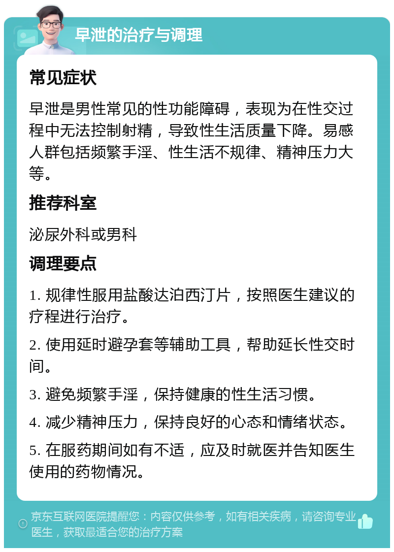 早泄的治疗与调理 常见症状 早泄是男性常见的性功能障碍，表现为在性交过程中无法控制射精，导致性生活质量下降。易感人群包括频繁手淫、性生活不规律、精神压力大等。 推荐科室 泌尿外科或男科 调理要点 1. 规律性服用盐酸达泊西汀片，按照医生建议的疗程进行治疗。 2. 使用延时避孕套等辅助工具，帮助延长性交时间。 3. 避免频繁手淫，保持健康的性生活习惯。 4. 减少精神压力，保持良好的心态和情绪状态。 5. 在服药期间如有不适，应及时就医并告知医生使用的药物情况。