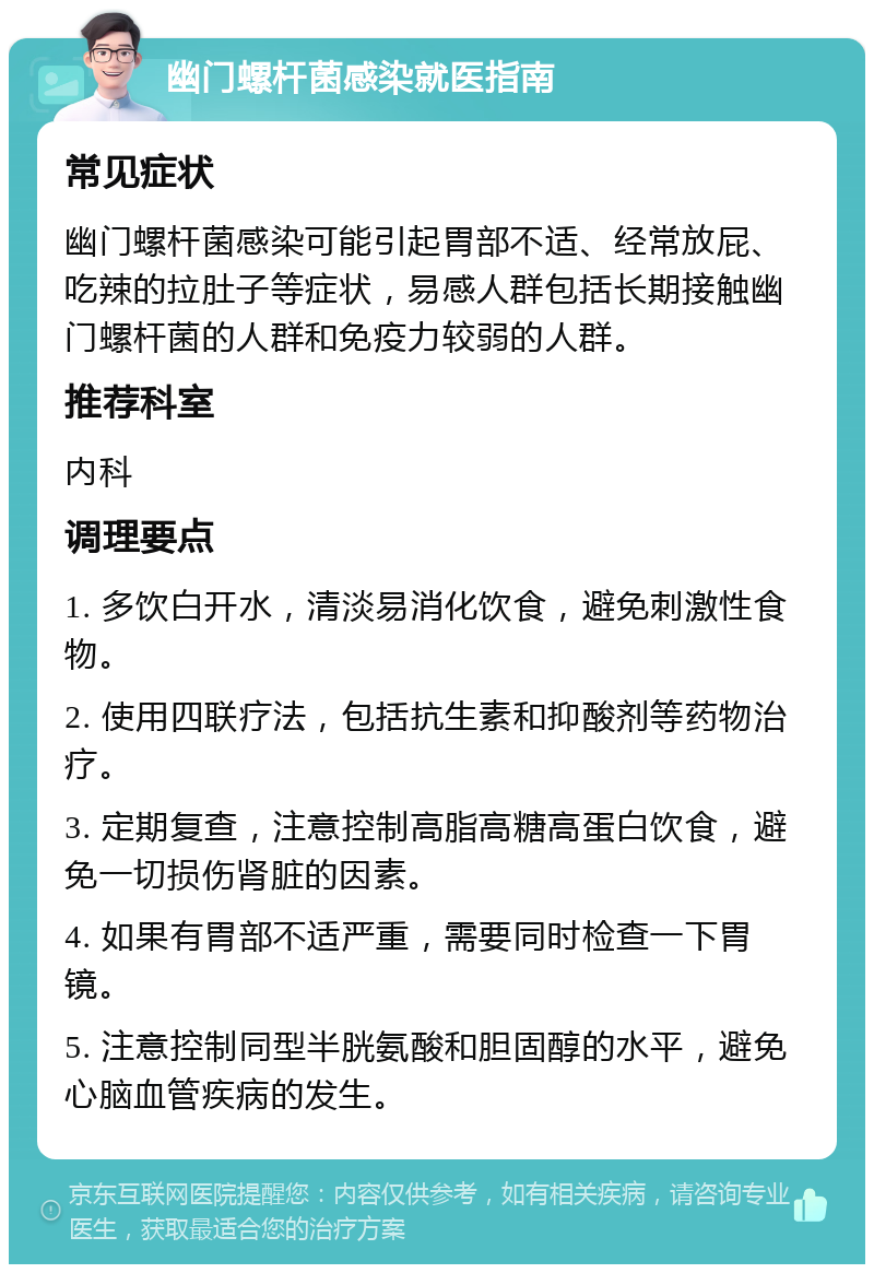 幽门螺杆菌感染就医指南 常见症状 幽门螺杆菌感染可能引起胃部不适、经常放屁、吃辣的拉肚子等症状，易感人群包括长期接触幽门螺杆菌的人群和免疫力较弱的人群。 推荐科室 内科 调理要点 1. 多饮白开水，清淡易消化饮食，避免刺激性食物。 2. 使用四联疗法，包括抗生素和抑酸剂等药物治疗。 3. 定期复查，注意控制高脂高糖高蛋白饮食，避免一切损伤肾脏的因素。 4. 如果有胃部不适严重，需要同时检查一下胃镜。 5. 注意控制同型半胱氨酸和胆固醇的水平，避免心脑血管疾病的发生。