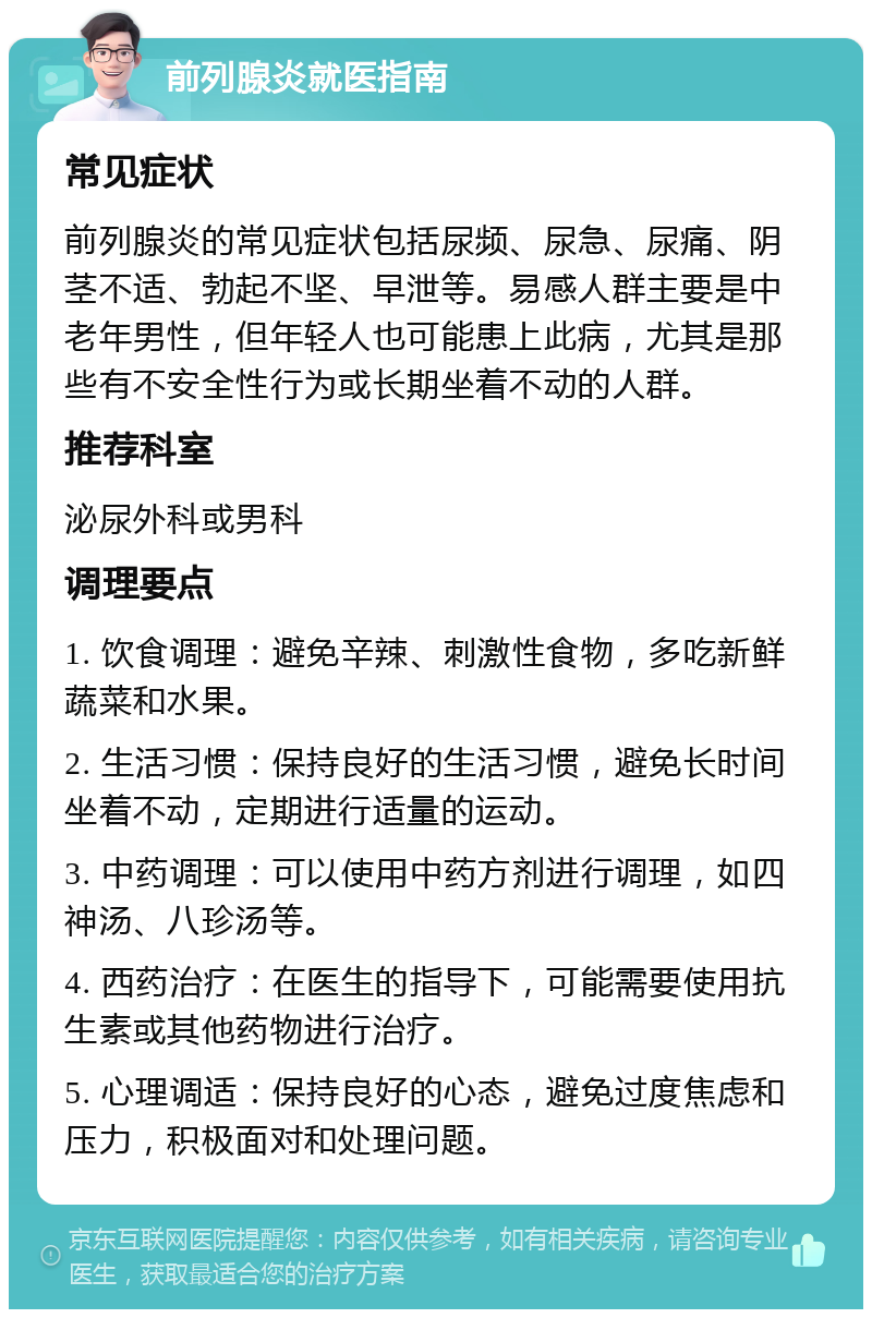 前列腺炎就医指南 常见症状 前列腺炎的常见症状包括尿频、尿急、尿痛、阴茎不适、勃起不坚、早泄等。易感人群主要是中老年男性，但年轻人也可能患上此病，尤其是那些有不安全性行为或长期坐着不动的人群。 推荐科室 泌尿外科或男科 调理要点 1. 饮食调理：避免辛辣、刺激性食物，多吃新鲜蔬菜和水果。 2. 生活习惯：保持良好的生活习惯，避免长时间坐着不动，定期进行适量的运动。 3. 中药调理：可以使用中药方剂进行调理，如四神汤、八珍汤等。 4. 西药治疗：在医生的指导下，可能需要使用抗生素或其他药物进行治疗。 5. 心理调适：保持良好的心态，避免过度焦虑和压力，积极面对和处理问题。