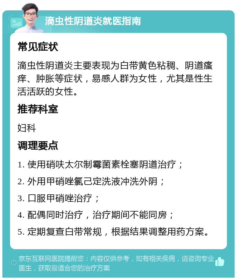 滴虫性阴道炎就医指南 常见症状 滴虫性阴道炎主要表现为白带黄色粘稠、阴道瘙痒、肿胀等症状，易感人群为女性，尤其是性生活活跃的女性。 推荐科室 妇科 调理要点 1. 使用硝呋太尔制霉菌素栓塞阴道治疗； 2. 外用甲硝唑氯己定洗液冲洗外阴； 3. 口服甲硝唑治疗； 4. 配偶同时治疗，治疗期间不能同房； 5. 定期复查白带常规，根据结果调整用药方案。