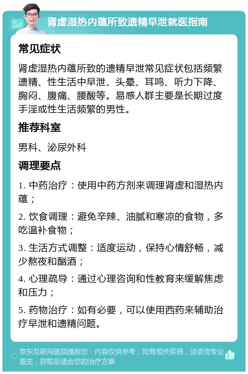 肾虚湿热内蕴所致遗精早泄就医指南 常见症状 肾虚湿热内蕴所致的遗精早泄常见症状包括频繁遗精、性生活中早泄、头晕、耳鸣、听力下降、胸闷、腹痛、腰酸等。易感人群主要是长期过度手淫或性生活频繁的男性。 推荐科室 男科、泌尿外科 调理要点 1. 中药治疗：使用中药方剂来调理肾虚和湿热内蕴； 2. 饮食调理：避免辛辣、油腻和寒凉的食物，多吃温补食物； 3. 生活方式调整：适度运动，保持心情舒畅，减少熬夜和酗酒； 4. 心理疏导：通过心理咨询和性教育来缓解焦虑和压力； 5. 药物治疗：如有必要，可以使用西药来辅助治疗早泄和遗精问题。