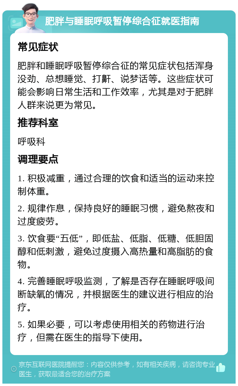 肥胖与睡眠呼吸暂停综合征就医指南 常见症状 肥胖和睡眠呼吸暂停综合征的常见症状包括浑身没劲、总想睡觉、打鼾、说梦话等。这些症状可能会影响日常生活和工作效率，尤其是对于肥胖人群来说更为常见。 推荐科室 呼吸科 调理要点 1. 积极减重，通过合理的饮食和适当的运动来控制体重。 2. 规律作息，保持良好的睡眠习惯，避免熬夜和过度疲劳。 3. 饮食要“五低”，即低盐、低脂、低糖、低胆固醇和低刺激，避免过度摄入高热量和高脂肪的食物。 4. 完善睡眠呼吸监测，了解是否存在睡眠呼吸间断缺氧的情况，并根据医生的建议进行相应的治疗。 5. 如果必要，可以考虑使用相关的药物进行治疗，但需在医生的指导下使用。