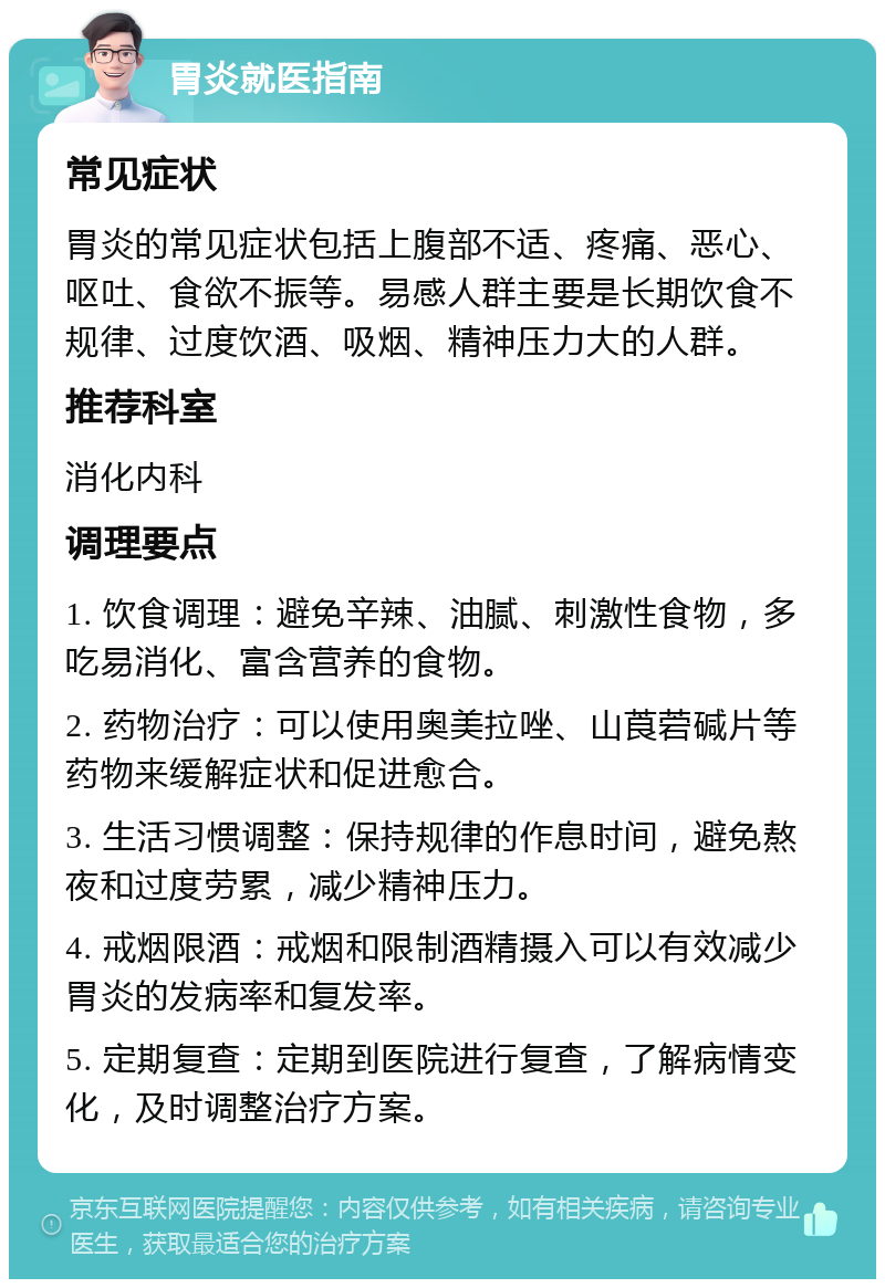 胃炎就医指南 常见症状 胃炎的常见症状包括上腹部不适、疼痛、恶心、呕吐、食欲不振等。易感人群主要是长期饮食不规律、过度饮酒、吸烟、精神压力大的人群。 推荐科室 消化内科 调理要点 1. 饮食调理：避免辛辣、油腻、刺激性食物，多吃易消化、富含营养的食物。 2. 药物治疗：可以使用奥美拉唑、山莨菪碱片等药物来缓解症状和促进愈合。 3. 生活习惯调整：保持规律的作息时间，避免熬夜和过度劳累，减少精神压力。 4. 戒烟限酒：戒烟和限制酒精摄入可以有效减少胃炎的发病率和复发率。 5. 定期复查：定期到医院进行复查，了解病情变化，及时调整治疗方案。